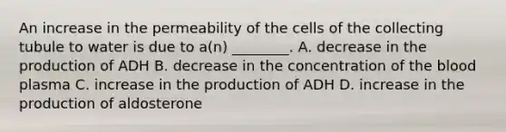 An increase in the permeability of the cells of the collecting tubule to water is due to a(n) ________. A. decrease in the production of ADH B. decrease in the concentration of <a href='https://www.questionai.com/knowledge/k7oXMfj7lk-the-blood' class='anchor-knowledge'>the blood</a> plasma C. increase in the production of ADH D. increase in the production of aldosterone