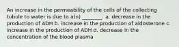 An increase in the permeability of the cells of the collecting tubule to water is due to a(n) ________. a. decrease in the production of ADH b. increase in the production of aldosterone c. increase in the production of ADH d. decrease in the concentration of the blood plasma