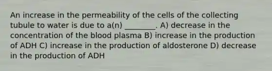 An increase in the permeability of the cells of the collecting tubule to water is due to a(n) ________. A) decrease in the concentration of the blood plasma B) increase in the production of ADH C) increase in the production of aldosterone D) decrease in the production of ADH