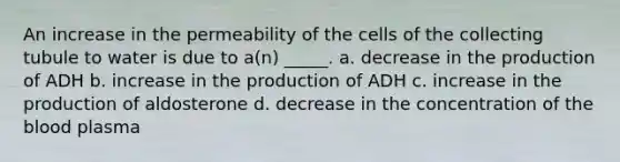 An increase in the permeability of the cells of the collecting tubule to water is due to a(n) _____. a. decrease in the production of ADH b. increase in the production of ADH c. increase in the production of aldosterone d. decrease in the concentration of the blood plasma