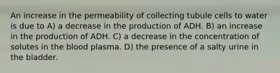 An increase in the permeability of collecting tubule cells to water is due to A) a decrease in the production of ADH. B) an increase in the production of ADH. C) a decrease in the concentration of solutes in the blood plasma. D) the presence of a salty urine in the bladder.