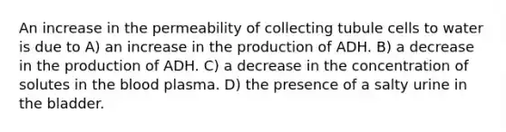 An increase in the permeability of collecting tubule cells to water is due to A) an increase in the production of ADH. B) a decrease in the production of ADH. C) a decrease in the concentration of solutes in the blood plasma. D) the presence of a salty urine in the bladder.