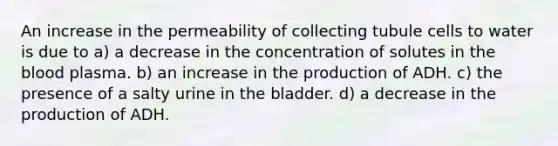 An increase in the permeability of collecting tubule cells to water is due to a) a decrease in the concentration of solutes in the blood plasma. b) an increase in the production of ADH. c) the presence of a salty urine in the bladder. d) a decrease in the production of ADH.