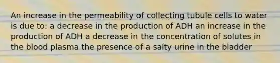 An increase in the permeability of collecting tubule cells to water is due to: a decrease in the production of ADH an increase in the production of ADH a decrease in the concentration of solutes in the blood plasma the presence of a salty urine in the bladder