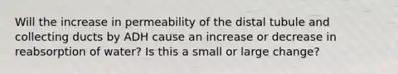 Will the increase in permeability of the distal tubule and collecting ducts by ADH cause an increase or decrease in reabsorption of water? Is this a small or large change?