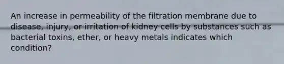 An increase in permeability of the filtration membrane due to disease, injury, or irritation of kidney cells by substances such as bacterial toxins, ether, or heavy metals indicates which condition?