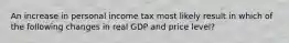 An increase in personal income tax most likely result in which of the following changes in real GDP and price level?