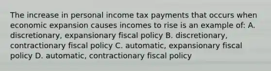 The increase in personal income tax payments that occurs when economic expansion causes incomes to rise is an example of: A. discretionary, expansionary fiscal policy B. discretionary, contractionary fiscal policy C. automatic, expansionary fiscal policy D. automatic, contractionary fiscal policy