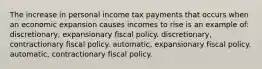 The increase in personal income tax payments that occurs when an economic expansion causes incomes to rise is an example of: discretionary, expansionary fiscal policy. discretionary, contractionary fiscal policy. automatic, expansionary fiscal policy. automatic, contractionary fiscal policy.