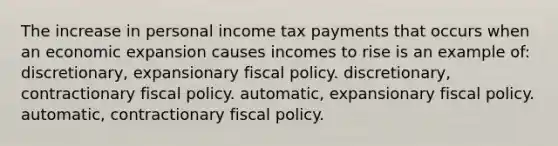 The increase in personal income tax payments that occurs when an economic expansion causes incomes to rise is an example of: discretionary, expansionary fiscal policy. discretionary, contractionary fiscal policy. automatic, expansionary fiscal policy. automatic, contractionary fiscal policy.