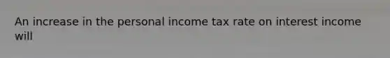 An increase in the personal income tax rate on interest income will