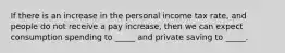 If there is an increase in the personal income tax rate, and people do not receive a pay increase, then we can expect consumption spending to _____ and private saving to _____.