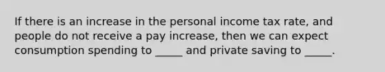 If there is an increase in the personal income tax rate, and people do not receive a pay increase, then we can expect consumption spending to _____ and private saving to _____.