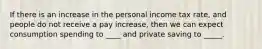 If there is an increase in the personal income tax rate, and people do not receive a pay increase, then we can expect consumption spending to ____ and private saving to _____.