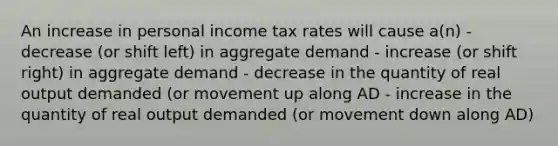 An increase in personal income tax rates will cause a(n) - decrease (or shift left) in aggregate demand - increase (or shift right) in aggregate demand - decrease in the quantity of real output demanded (or movement up along AD - increase in the quantity of real output demanded (or movement down along AD)