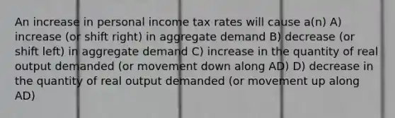 An increase in personal income tax rates will cause a(n) A) increase (or shift right) in aggregate demand B) decrease (or shift left) in aggregate demand C) increase in the quantity of real output demanded (or movement down along AD) D) decrease in the quantity of real output demanded (or movement up along AD)