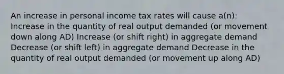 An increase in personal income tax rates will cause a(n): Increase in the quantity of real output demanded (or movement down along AD) Increase (or shift right) in aggregate demand Decrease (or shift left) in aggregate demand Decrease in the quantity of real output demanded (or movement up along AD)