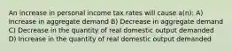 An increase in personal income tax rates will cause a(n): A) Increase in aggregate demand B) Decrease in aggregate demand C) Decrease in the quantity of real domestic output demanded D) Increase in the quantity of real domestic output demanded