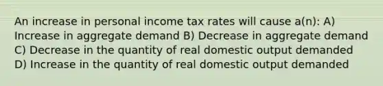 An increase in personal income tax rates will cause a(n): A) Increase in aggregate demand B) Decrease in aggregate demand C) Decrease in the quantity of real domestic output demanded D) Increase in the quantity of real domestic output demanded