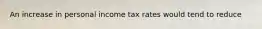 An increase in personal income tax rates would tend to reduce