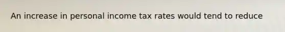 An increase in personal income tax rates would tend to reduce