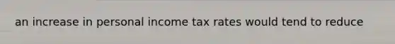 an increase in personal income tax rates would tend to reduce