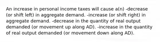 An increase in personal income taxes will cause a(n) -decrease (or shift left) in aggregate demand. -increase (or shift right) in aggregate demand. -decrease in the quantity of real output demanded (or movement up along AD). -increase in the quantity of real output demanded (or movement down along AD).