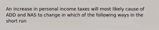 An increase in personal income taxes will most likely cause of ADD and NAS to change in which of the following ways in the short run