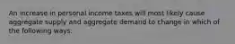 An increase in personal income taxes will most likely cause aggregate supply and aggregate demand to change in which of the following ways: