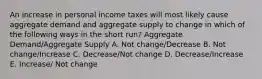 An increase in personal income taxes will most likely cause aggregate demand and aggregate supply to change in which of the following ways in the short run? Aggregate Demand/Aggregate Supply A. Not change/Decrease B. Not change/Increase C. Decrease/Not change D. Decrease/Increase E. Increase/ Not change