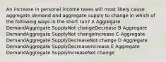 An increase in personal income taxes will most likely cause aggregate demand and aggregate supply to change in which of the following ways in the short run? A Aggregate DemandAggregate SupplyNot changeDecrease B Aggregate DemandAggregate SupplyNot changeIncrease C Aggregate DemandAggregate SupplyDecreaseNot change D Aggregate DemandAggregate SupplyDecreaseIncrease E Aggregate DemandAggregate SupplyIncreaseNot change