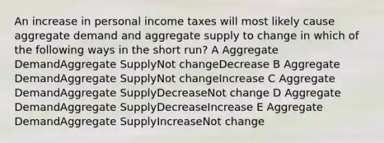 An increase in personal income taxes will most likely cause aggregate demand and aggregate supply to change in which of the following ways in the short run? A Aggregate DemandAggregate SupplyNot changeDecrease B Aggregate DemandAggregate SupplyNot changeIncrease C Aggregate DemandAggregate SupplyDecreaseNot change D Aggregate DemandAggregate SupplyDecreaseIncrease E Aggregate DemandAggregate SupplyIncreaseNot change