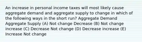 An increase in personal income taxes will most likely cause aggregate demand and aggregate supply to change in which of the following ways in the short run? Aggregate Demand Aggregate Supply (A) Not change Decrease (B) Not change increase (C) Decrease Not change (D) Decrease increase (E) Increase Not change