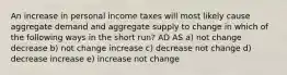 An increase in personal income taxes will most likely cause aggregate demand and aggregate supply to change in which of the following ways in the short run? AD AS a) not change decrease b) not change increase c) decrease not change d) decrease increase e) increase not change