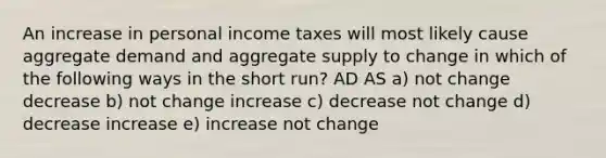 An increase in personal income taxes will most likely cause aggregate demand and aggregate supply to change in which of the following ways in the short run? AD AS a) not change decrease b) not change increase c) decrease not change d) decrease increase e) increase not change