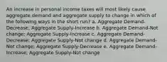 An increase in personal income taxes will most likely cause aggregate demand and aggregate supply to change in which of the following ways in the short run? a. Aggregate Demand-Decrease; Aggregate Supply-Increase b. Aggregate Demand-Not change; Aggregate Supply-Increase c. Aggregate Demand-Decrease; Aggregate Supply-Not change d. Aggregate Demand-Not change; Aggregate Supply-Decrease e. Aggregate Demand-Increase; Aggregate Supply-Not change