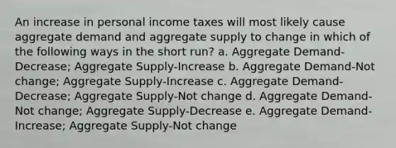 An increase in personal income taxes will most likely cause aggregate demand and aggregate supply to change in which of the following ways in the short run? a. Aggregate Demand-Decrease; Aggregate Supply-Increase b. Aggregate Demand-Not change; Aggregate Supply-Increase c. Aggregate Demand-Decrease; Aggregate Supply-Not change d. Aggregate Demand-Not change; Aggregate Supply-Decrease e. Aggregate Demand-Increase; Aggregate Supply-Not change