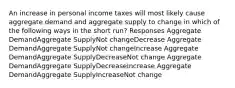 An increase in personal income taxes will most likely cause aggregate demand and aggregate supply to change in which of the following ways in the short run? Responses Aggregate DemandAggregate SupplyNot changeDecrease Aggregate DemandAggregate SupplyNot changeIncrease Aggregate DemandAggregate SupplyDecreaseNot change Aggregate DemandAggregate SupplyDecreaseIncrease Aggregate DemandAggregate SupplyIncreaseNot change