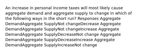 An increase in personal income taxes will most likely cause aggregate demand and aggregate supply to change in which of the following ways in the short run? Responses Aggregate DemandAggregate SupplyNot changeDecrease Aggregate DemandAggregate SupplyNot changeIncrease Aggregate DemandAggregate SupplyDecreaseNot change Aggregate DemandAggregate SupplyDecreaseIncrease Aggregate DemandAggregate SupplyIncreaseNot change