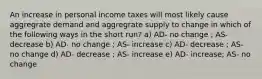 An increase in personal income taxes will most likely cause aggregrate demand and aggregrate supply to change in which of the following ways in the short run? a) AD- no change ; AS- decrease b) AD- no change ; AS- increase c) AD- decrease ; AS- no change d) AD- decrease ; AS- increase e) AD- increase; AS- no change