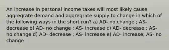 An increase in personal income taxes will most likely cause aggregrate demand and aggregrate supply to change in which of the following ways in the short run? a) AD- no change ; AS- decrease b) AD- no change ; AS- increase c) AD- decrease ; AS- no change d) AD- decrease ; AS- increase e) AD- increase; AS- no change