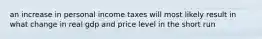 an increase in personal income taxes will most likely result in what change in real gdp and price level in the short run