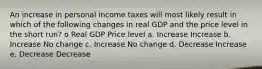 An increase in personal income taxes will most likely result in which of the following changes in real GDP and the price level in the short run? o Real GDP Price level a. Increase Increase b. Increase No change c. Increase No change d. Decrease Increase e. Decrease Decrease