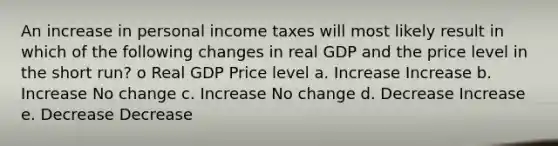 An increase in personal income taxes will most likely result in which of the following changes in real GDP and the price level in the short run? o Real GDP Price level a. Increase Increase b. Increase No change c. Increase No change d. Decrease Increase e. Decrease Decrease