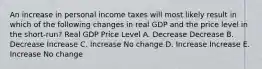 An increase in personal income taxes will most likely result in which of the following changes in real GDP and the price level in the short-run? Real GDP Price Level A. Decrease Decrease B. Decrease Increase C. Increase No change D. Increase Increase E. Increase No change