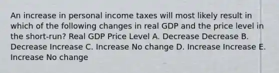 An increase in personal income taxes will most likely result in which of the following changes in real GDP and the price level in the short-run? Real GDP Price Level A. Decrease Decrease B. Decrease Increase C. Increase No change D. Increase Increase E. Increase No change