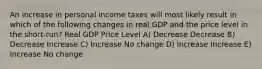 An increase in personal income taxes will most likely result in which of the following changes in real GDP and the price level in the short-run? Real GDP Price Level A) Decrease Decrease B) Decrease Increase C) Increase No change D) Increase Increase E) Increase No change