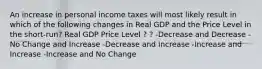 An increase in personal income taxes will most likely result in which of the following changes in Real GDP and the Price Level in the short-run? Real GDP Price Level ? ? -Decrease and Decrease -No Change and Increase -Decrease and Increase -Increase and Increase -Increase and No Change