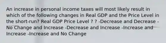 An increase in personal income taxes will most likely result in which of the following changes in Real GDP and the Price Level in the short-run? Real GDP Price Level ? ? -Decrease and Decrease -No Change and Increase -Decrease and Increase -Increase and Increase -Increase and No Change