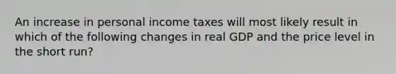 An increase in personal income taxes will most likely result in which of the following changes in real GDP and the price level in the short run?